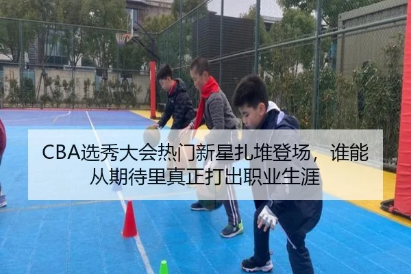 CBA选秀大会热门新星扎堆登场，谁能从期待里真正打出职业生涯（yingjiasports）